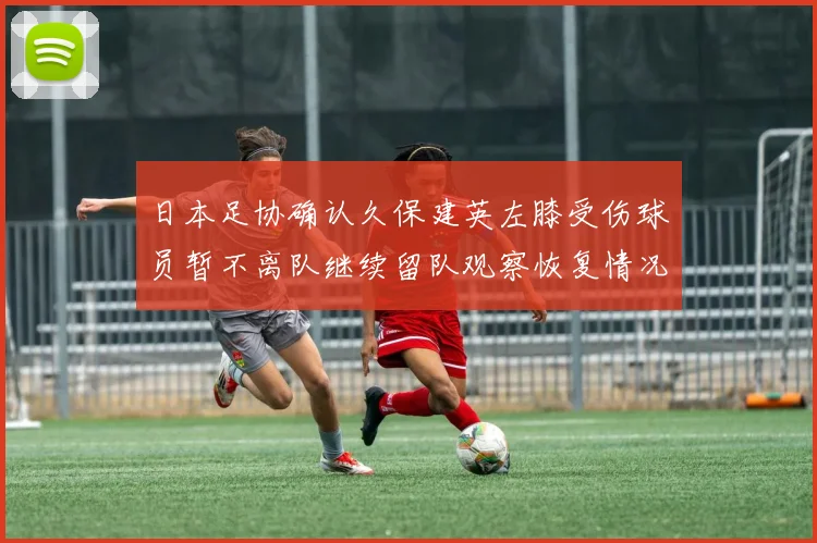 日本足协确认久保建英左膝受伤球员暂不离队继续留队观察恢复情况
