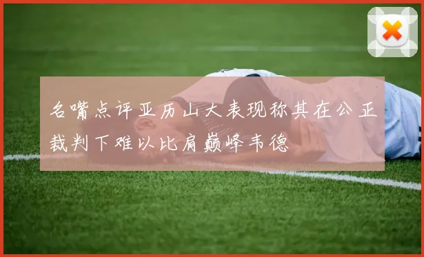 名嘴点评亚历山大表现称其在公正裁判下难以比肩巅峰韦德