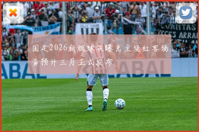 国足2026新版球衣曝光主场红客场黄预计三月正式发布