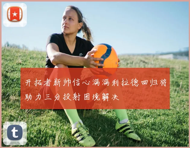 开拓者新帅信心满满利拉德回归将助力三分投射困境解决