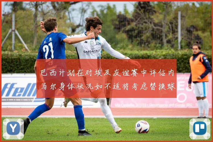 巴西计划在对埃及友谊赛中评估内马尔身体状况如不适将考虑替换球员
