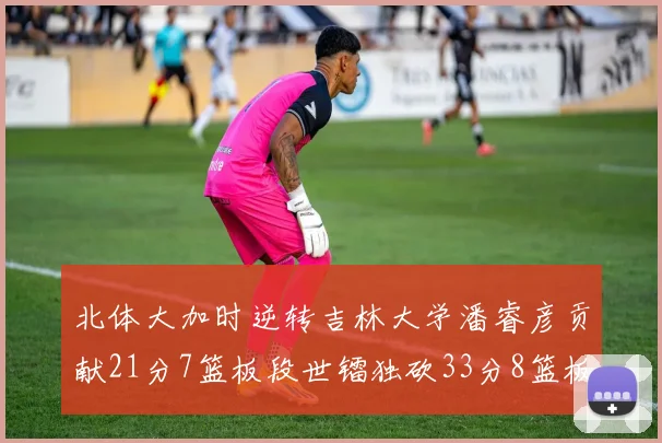 北体大加时逆转吉林大学潘睿彦贡献21分7篮板段世镭独砍33分8篮板表现抢眼