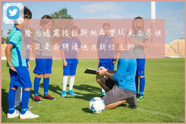 隆戈透露格拉斯纳希望AC米兰尽快决定是否聘请他为新任主帅