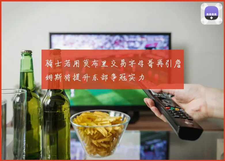 骑士若用莫布里交易字母哥再引詹姆斯将提升东部争冠实力