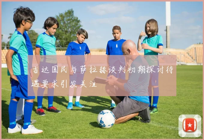 吉达国民与萨拉赫谈判初期探讨待遇要求引发关注