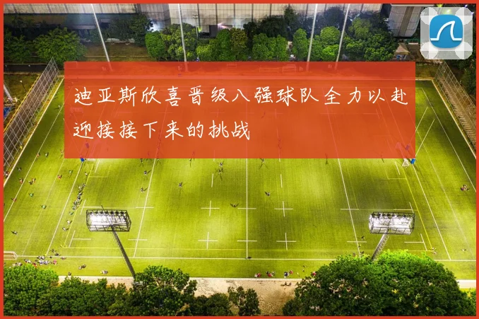 迪亚斯欣喜晋级八强球队全力以赴迎接接下来的挑战