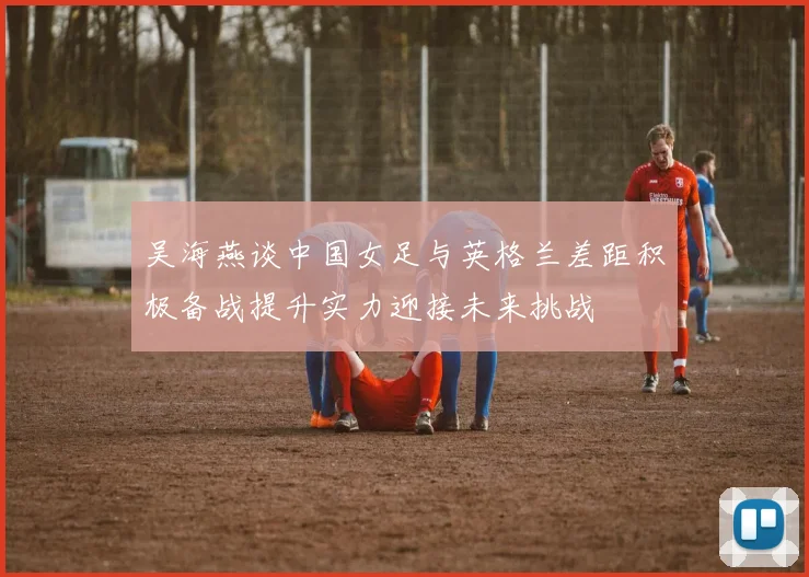 吴海燕谈中国女足与英格兰差距积极备战提升实力迎接未来挑战