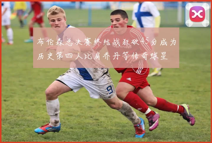 布伦森总决赛终结战狂砍45分成为历史第四人比肩乔丹等传奇球星