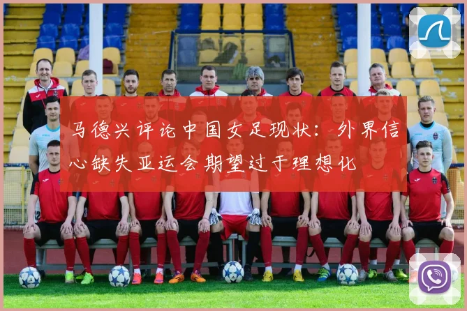 马德兴评论中国女足现状：外界信心缺失亚运会期望过于理想化