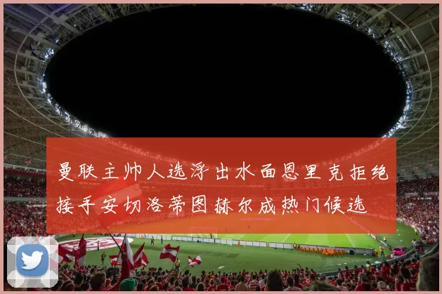 曼联主帅人选浮出水面恩里克拒绝接手安切洛蒂图赫尔成热门候选