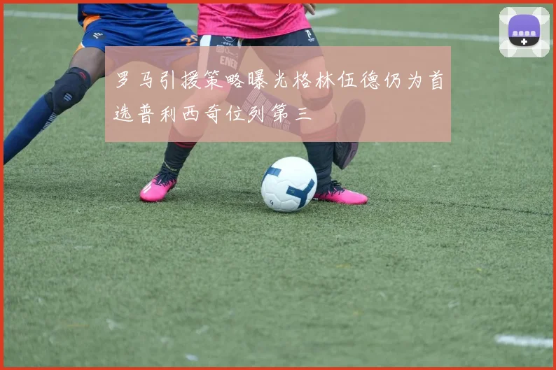 罗马引援策略曝光格林伍德仍为首选普利西奇位列第三