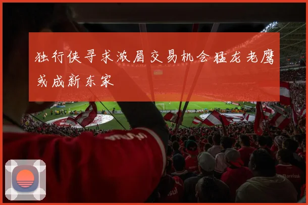 独行侠寻求浓眉交易机会猛龙老鹰或成新东家