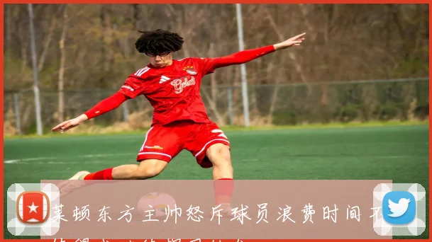莱顿东方主帅怒斥球员浪费时间不值得我继续捍卫他们
