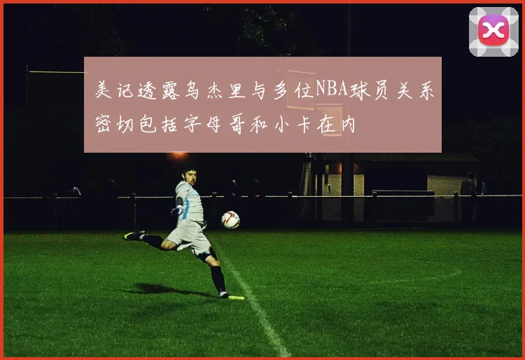 美记透露乌杰里与多位NBA球员关系密切包括字母哥和小卡在内
