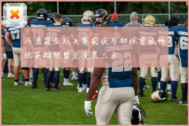 冯潇霆亚冠决赛前夜与郜林曾诚畅玩英雄联盟至凌晨三点
