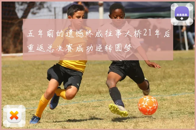 五年前的遗憾终成往事大桥21年后重返总决赛成功逆转圆梦
