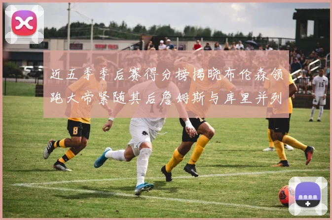 近五季季后赛得分榜揭晓布伦森领跑大帝紧随其后詹姆斯与库里并列第四