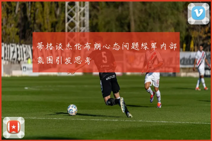 蒂格谈杰伦布朗心态问题绿军内部氛围引发思考