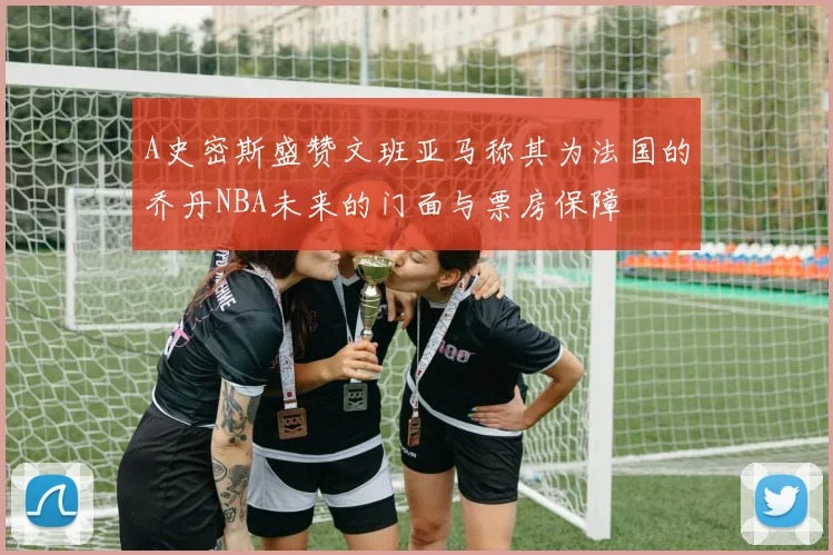 A史密斯盛赞文班亚马称其为法国的乔丹NBA未来的门面与票房保障