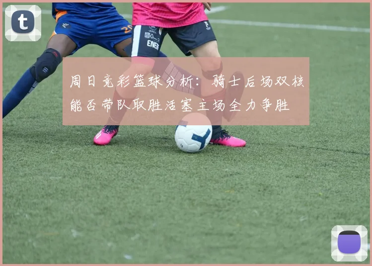 周日竞彩篮球分析：骑士后场双核能否带队取胜活塞主场全力争胜