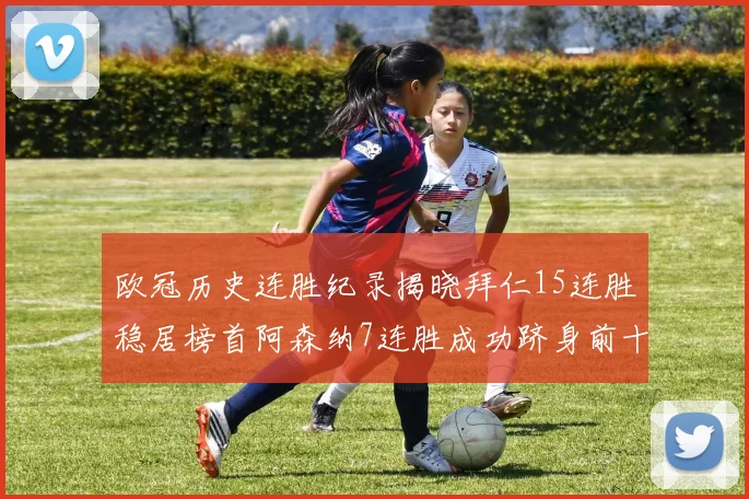 欧冠历史连胜纪录揭晓拜仁15连胜稳居榜首阿森纳7连胜成功跻身前十
