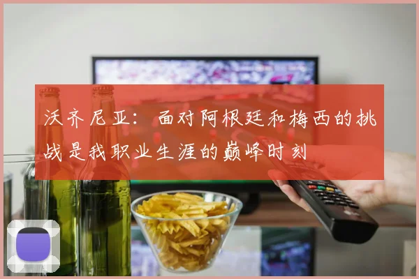 沃齐尼亚：面对阿根廷和梅西的挑战是我职业生涯的巅峰时刻