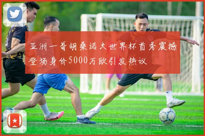 亚洲一哥胡桑诺夫世界杯首秀震撼登场身价5000万欧引发热议