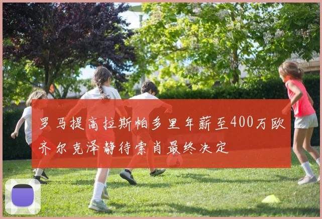 罗马提高拉斯帕多里年薪至400万欧齐尔克泽静待索肖最终决定