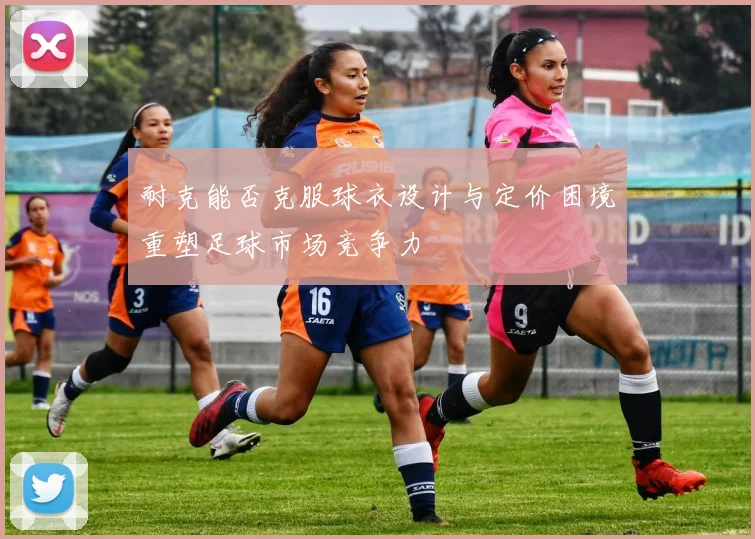 耐克能否克服球衣设计与定价困境重塑足球市场竞争力