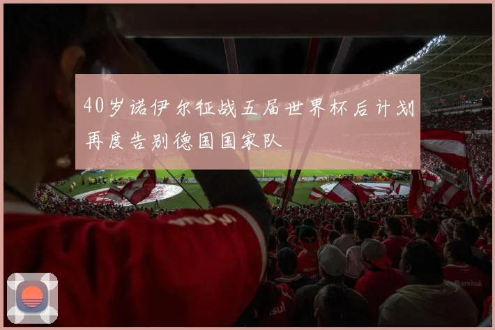 40岁诺伊尔征战五届世界杯后计划再度告别德国国家队