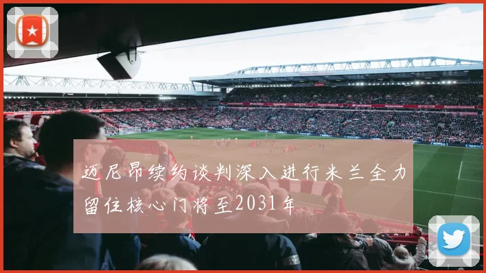 迈尼昂续约谈判深入进行米兰全力留住核心门将至2031年