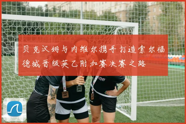 贝克汉姆与内维尔携手打造索尔福德城晋级英乙附加赛决赛之路