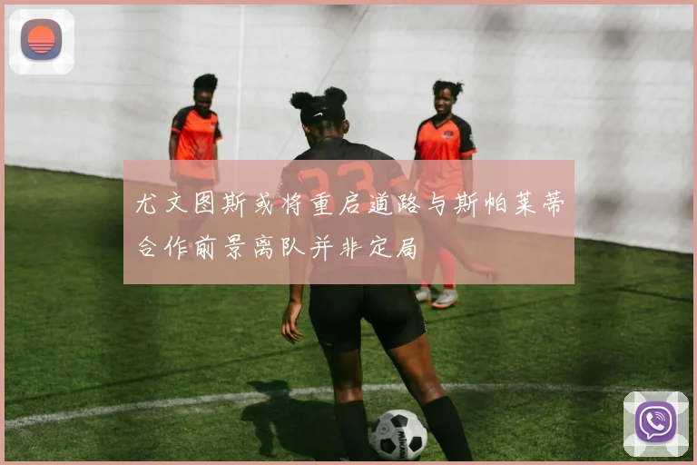 尤文图斯或将重启道路与斯帕莱蒂合作前景离队并非定局
