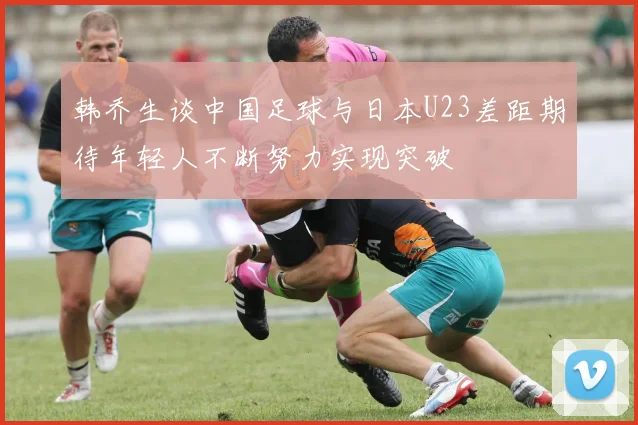 韩乔生谈中国足球与日本U23差距期待年轻人不断努力实现突破