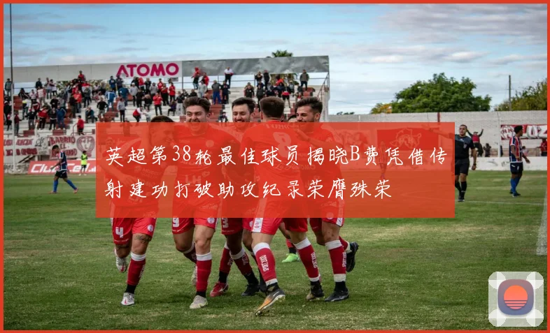 英超第38轮最佳球员揭晓B费凭借传射建功打破助攻纪录荣膺殊荣